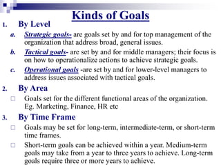 Kinds of Goals
1. By Level
a. Strategic goals- are goals set by and for top management of the
organization that address broad, general issues.
b. Tactical goals- are set by and for middle managers; their focus is
on how to operationalize actions to achieve strategic goals.
c. Operational goals -are set by and for lower-level managers to
address issues associated with tactical goals.
2. By Area
 Goals set for the different functional areas of the organization.
Eg. Marketing, Finance, HR etc
3. By Time Frame
 Goals may be set for long-term, intermediate-term, or short-term
time frames.
 Short-term goals can be achieved within a year. Medium-term
goals may take from a year to three years to achieve. Long-term
goals require three or more years to achieve.
 