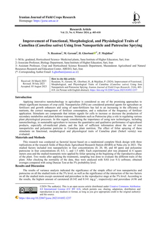 Iranian Journal of Field Crops Research
Homepage: https://jcesc.um.ac.ir
Research Article
Vol. 21, No. 4, Winter 2024, p. 403-418
Improvement of Functional, Morphological, and Physiological Traits of
Camelina (Camelina sativa) Using Iron Nanoparticle and Putrescine Sprying
N. Rezaiean1
, M. Gerami2
, H. Ghorbani 3*
, P. Majidian3
1- M.Sc. graduted, Horticultural Science- Medicinal plants, Sana Institute of Higher Education, Sari, Iran
2- Associate Professor, Biology Department, Sana Institute of Higher Education, Sari, Iran
3- Assistant Professor, Crop and Horticultural Science Research Department, Mazandaran Agricultural and Natural
Resources Research and Education Center, AREEO, Sari, Iran
(*- Corresponding Author Email: h.ghorbani@areeo.ac.ir)
Received: 26 March 2023
Revised: 30 July 2023
Accepted: 05 August 2023
How to cite this article:
Rezaiean, N., Gerami, M., Ghorbani, H., & Majidian, P. (2024). Improvement of Functional,
Morphological, and Physiological Traits of Camelina (Camelina sativa) Using Iron
Nanoparticle and Putrescine Sprying. Iranian Journal of Field Crops Research, 21(4), 403-
418. (in Persian with English abstract). https://doi.org/10.22067/jcesc.2023.81692.1237
Introduction
Applying innovative nanotechnology in agriculture is considered as one of the promising approaches to
obtain significant increases of crop yield. Nanoparticles (NPs) are considered potential agents for agriculture as
fertilizers and growth enhancers and using of nano-fertilizers has led to an increasing in the efficiency of
nutrients, the correct management of fertilizer consumption, and a reduction of the frequency of fertilizer
application. Stimulants are compounds that initiate signals for cells to increase or decrease the production of
secondary metabolites and plant defense response. Stimulants such as Putrescine play a role in regulating various
plant physiological processes. In this regard, considering the importance of using new technologies, including
nanotechnology, in sustainable agriculture to increase the quantitative and qualitative performance of agricultural
products, especially oil-medicinal plants, and the lack of sufficient information about the use of iron
nanoparticles and polyamine putricine in Camelina plant nutrition, The effect of foliar spraying of these
stimulants on functional, morphological and physiological traits of Camelina plant (Soheil veriety) was
evaluated.
Materials and Methods
This research was conducted as factorial layout based on a randomized complete block design with three
replications at the research fields of Baye-Kala Agricultural Research Station (BARS) at Neka city in 2021. The
studied factors included iron nanoparticles in four concentrations (0, 20, 40, and 60 ppm) and polyamine
putrescine in four concentrations (0, 0.5, 1, and 1.5 mM). Each experimental plot was prepared in 6 square
meters area and the studied treatments were applied by foliar spraying at the beginning of the reproductive phase
of the plant. Two weeks after applying the treatments, sampling was done to evaluate the different traits of the
plant. After checking the normality of the data, they were analyzed with SAS (ver 9.1) software; obtained
averages compared with using Duncan Test at the 5% probability level.
Results and Discussion
The results of variance analysis indicated the significance of the simple effect of iron nanoparticles and
putrescine on all the studied traits at the 5% level, as well as the significance of the interaction of the two factors
on all the studied traits except carotenoid and peroxidase in the reproductive stage at the 5% level. According to
the results, the highest amount of carotenoid (0.142 and 0.141 mg.g-1
, respectively) and peroxidase (4.96 and
©2024 The author(s). This is an open access article distributed under Creative Commons Attribution
4.0 International License (CC BY 4.0), which permits use, sharing, adaptation, distribution and
reproduction in any medium or format, as long as you give appropriate credit to the original author(s)
and the source.
https://doi.org/10.22067/jcesc.2023.81692.1237
 
