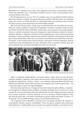 Rúben Marques, Falcão Peregrino
Percurso Maria do Céu Guerra
3
multiplicou-se e espalhou-se por toda a terra, galgando continentes e atravessando oceanos.
Como um organismo vivo, o movimento escutista cresceu, e como se fosse próprio com a
natureza, brotou e deu frutos.
Em Portugal apareceu no ano 1912. Foi também nesse ano que Baden-Powell conheceu
Miss Olave Soames, a mulher com quem acabou por partilhar vida lado a lado em casamento
e que veio a tornar-se a Chefe das Guias. E viajou pelo mundo, para contactar com os escutas
de todos os países, procurando firmar uma fraternidade mundial.
Mas nem tudo foram vitórias. Assim como as mais belas flores de um jardim são incomo-
dadas por insetos, também o escutismo foi inquietado. Conheceu o primeiro abalo em 1914
por motivo da Primeira Guerra Mundial. Ainda assim, como que prova da sua autenticidade,
como se o próprio escutismo fosse parte integrante da pessoa humana, manteve-se firme e
indelével. Quando os dirigentes voluntários foram chamados para a servir a pátria nas frentes
de batalha, os guias assumiram a liderança das unidades confiando na formação providenciada
pelo sistema de patrulhas. Além disso, os escuteiros contribuíram na Grande Guerra de mui-
tas formas. A mais notável entre todas foi levada a cabo pelos escuteiros marítimos: ficaram
responsáveis pelo patrulhamento da costa, libertando assim os guardas-costeiros para que
estes pudessem estar nas frentes de batalha em reforço dos exércitos.
Após o rescaldo do conflito global, o escutismo voltou a radiar, desta vez com um acam-
pamento mundial, o Jamboree, que reuniu oito mil jovens vindos de diversos países. Juntos
partilharam experiências, culturas e ideais, e em uníssono aclamaram Baden-Powell como
Chefe Escuta Mundial. Depois dele não houve mais ninguém que recebesse igual título — foi
o único de sempre a vestir essa responsabilidade.
Dois anos mais tarde deu-se o Congresso Eucarístico Internacional em Roma. A represen-
tar Portugal foi D. Manuel Vieira de Matos, Arcebispo de Braga. Este viu nascer em si uma
vontade de criar um movimento derivado, adicionando um pilar religioso que fosse capaz de
prover maior conformo e sustento espiritual. Ao ver os escuteiros católicos italianos, soube
que tinha de trazer para a sua nação o movimento escutista católico português. E assim, a 27
de maio de 1923 na cidade de Braga, nasceu o Corpo Nacional de Escutas.
Até à Segunda Guerra Mundial o escutismo teve um grande momento de expansão e,
curiosamente, durante a guerra, consolidação. Tanto nos países ocupados pelas nações que
desencadearam o conflito global como nos países em regime de ditadura, o escutismo foi ini-
Baden-Powell instruindo uma patrulha de escoteiros
 