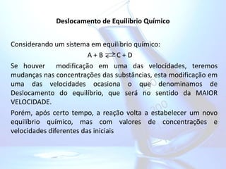 Deslocamento de Equilíbrio Químico
Considerando um sistema em equilíbrio químico:
A + B C + D
Se houver modificação em uma das velocidades, teremos
mudanças nas concentrações das substâncias, esta modificação em
uma das velocidades ocasiona o que denominamos de
Deslocamento do equilíbrio, que será no sentido da MAIOR
VELOCIDADE.
Porém, após certo tempo, a reação volta a estabelecer um novo
equilíbrio químico, mas com valores de concentrações e
velocidades diferentes das iniciais
 