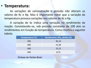 • Temperatura:
As variações de concentração e pressão não alteram os
valores de Kc e Kp. Mas é importante notar que a variação da
temperatura provoca variações nos valores de Kc e Kp.
A variação de kc indica uma variação no rendimento da
reação. Constatando–se, sob pressão constante de 100 atm os
rendimentos em função da temperatura. Como mostra a seguinte
tabela:
Temperatura (°C) Rendimento: NH3 obtido (%)
200 82,14
300 51,36
400 25,22
500 8,75
Síntese de Harber-Bosh
 