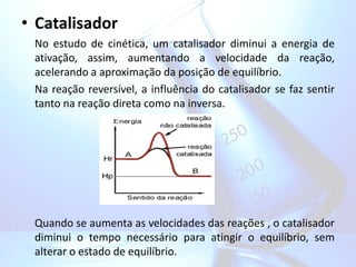 • Catalisador
No estudo de cinética, um catalisador diminui a energia de
ativação, assim, aumentando a velocidade da reação,
acelerando a aproximação da posição de equilíbrio.
Na reação reversível, a influência do catalisador se faz sentir
tanto na reação direta como na inversa.
Quando se aumenta as velocidades das reações , o catalisador
diminui o tempo necessário para atingir o equilíbrio, sem
alterar o estado de equilíbrio.
 