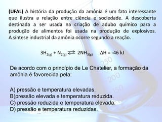 (UFAL) A história da produção da amônia é um fato interessante
que ilustra a relação entre ciência e sociedade. A descoberta
destinada a ser usada na criação de adubo químico para a
produção de alimentos foi usada na produção de explosivos.
A síntese industrial da amônia ocorre segundo a reação.
3H2(g) + N2(g) 2NH3(g) ∆H = -46 kJ
De acordo com o princípio de Le Chatelier, a formação da
amônia é favorecida pela:
A) pressão e temperatura elevadas.
B)pressão elevada e temperatura reduzida.
C) pressão reduzida e temperatura elevada.
D) pressão e temperatura reduzidas.
 