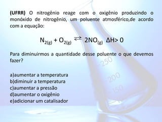(UFRR) O nitrogênio reage com o oxigênio produzindo o
monóxido de nitrogênio, um poluente atmosférico,de acordo
com a equação:
N2(g) + O2(g) 2NO(g) ∆H> 0
Para diminuirmos a quantidade desse poluente o que devemos
fazer?
a)aumentar a temperatura
b)diminuir a temperatura
c)aumentar a pressão
d)aumentar o oxigênio
e)adicionar um catalisador
 