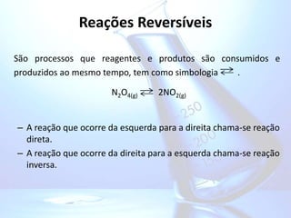Reações Reversíveis
São processos que reagentes e produtos são consumidos e
produzidos ao mesmo tempo, tem como simbologia .
N2O4(g) 2NO2(g)
– A reação que ocorre da esquerda para a direita chama-se reação
direta.
– A reação que ocorre da direita para a esquerda chama-se reação
inversa.
 