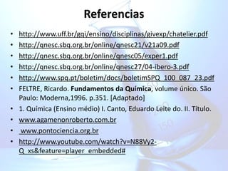 Referencias
• http://www.uff.br/gqi/ensino/disciplinas/givexp/chatelier.pdf
• http://qnesc.sbq.org.br/online/qnesc21/v21a09.pdf
• http://qnesc.sbq.org.br/online/qnesc05/exper1.pdf
• http://qnesc.sbq.org.br/online/qnesc27/04-ibero-3.pdf
• http://www.spq.pt/boletim/docs/boletimSPQ_100_087_23.pdf
• FELTRE, Ricardo. Fundamentos da Química, volume único. São
Paulo: Moderna,1996. p.351. [Adaptado]
• 1. Química (Ensino médio) I. Canto, Eduardo Leite do. II. Título.
• www.agamenonroberto.com.br
• www.pontociencia.org.br
• http://www.youtube.com/watch?v=N88Vy2-
Q_xs&feature=player_embedded#
 
