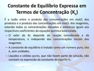 Constante de Equilíbrio Expressa em
Termos de Concentração (Kc)
É a razão entre o produto das concentrações em mol/L dos
produtos e o produto das concentrações em mol/L dos reagentes,
estando todas as concentrações elevadas a potencias iguais aos
respectivos coeficientes da equação química balanceada.
– O valor de Kc depende da reação considerada e da
temperatura, e independe das concentrações iniciais dos
reagentes.
– A constante de equilíbrio é tratada como um número puro, isto
é, sem unidades.
– Líquidos e sólidos puros, que não fazem parte de solução, não
constam na expressão da constante de equilíbrio.
 