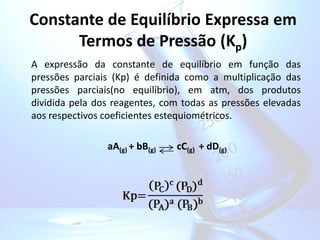 Constante de Equilíbrio Expressa em
Termos de Pressão (Kp)
A expressão da constante de equilíbrio em função das
pressões parciais (Kp) é definida como a multiplicação das
pressões parciais(no equilíbrio), em atm, dos produtos
dividida pela dos reagentes, com todas as pressões elevadas
aos respectivos coeficientes estequiométricos.
aA(g) + bB(g) cC(g) + dD(g)
 