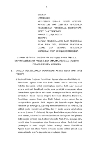 - 1 -
SALINAN
LAMPIRAN II
KEPUTUSAN KEPALA BADAN STANDAR,
KURIKULUM, DAN ASESMEN PENDIDIKAN
KEMENTERIAN PENDIDIKAN, KEBUDAYAAN,
RISET, DAN TEKNOLOGI
NOMOR 033/H/KR/2022
TENTANG
CAPAIAN PEMBELAJARAN PADA PENDIDIKAN
ANAK USIA DINI, JENJANG PENDIDIKAN
DASAR, DAN JENJANG PENDIDIKAN
MENENGAH PADA KURIKULUM MERDEKA
CAPAIAN PEMBELAJARAN UNTUK SD/MI/PROGRAM PAKET A,
SMP/MTS/PROGRAM PAKET B, DAN SMA/MA/PROGRAM PAKET C
PADA KURIKULUM MERDEKA
I.1. CAPAIAN PEMBELAJARAN PENDIDIKAN AGAMA ISLAM DAN BUDI
PEKERTI
A. Rasional Mata Pelajaran Pendidikan Agama Islam dan Budi Pekerti
Pendidikan Agama Islam dan Budi Pekerti secara bertahap dan
holistik diarahkan untuk menyiapkan peserta didik agar mantap
secara spiritual, berakhlak mulia, dan memiliki pemahaman akan
dasar-dasar agama Islam serta cara penerapannya dalam kehidupan
sehari-hari dalam wadah Negara Kesatuan Republik Indonesia.
Pendidikan agama Islam dan Budi Pekerti secara umum harus
mengarahkan peserta didik kepada (1) kecenderungan kepada
kebaikan (al-ḥanīfiyyah), (2) sikap memperkenankan (al-samḥah), (3)
akhlak mulia (makārim al-akhlāq), dan (4) kasih sayang untuk alam
semesta (raḥmat li al-ālamīn). Dengan Pendidikan Agama Islam dan
Budi Pekerti, dasar-dasar tersebut kemudian diterapkan oleh peserta
didik dalam beriman dan bertakwa kepada Allah Swt., menjaga diri,
peduli atas kemanusiaan dan lingkungan alam. Deskripsi dari
penerapan ini akan tampak dalam beberapa elemen Pendidikan
Agama Islam dan Budi Pekerti terutama dalam akhlak pribadi dan
sosial, akidah, syari’at dan sejarah peradaban Islam.
 