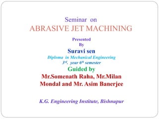 Seminar on
ABRASIVE JET MACHINING
Presented
By
Suravi sen
Diploma in Mechanical Engineering
3rd. year 6th semester
Guided by
Mr.Somenath Raha, Mr.Milan
Mondal and Mr. Asim Banerjee
K.G. Engineering Institute, Bishnupur
 