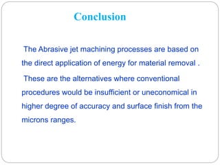 Conclusion
The Abrasive jet machining processes are based on
the direct application of energy for material removal .
These are the alternatives where conventional
procedures would be insufficient or uneconomical in
higher degree of accuracy and surface finish from the
microns ranges.
 