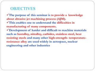OBJECTIVES
The purpose of this seminar is to provide a knowledge
about abrasive jet machining process (AJM).
This enables one to understand the difficulties in
manufacturing of many components.
Development of harder and difficult to machine materials
such as hastalloy, nitralloy, carbides, stainless steel, heat
resisting steels and many other high-strength- temperature-
resistance alloy are used widely in aerospace, nuclear
engineering and other industries
 