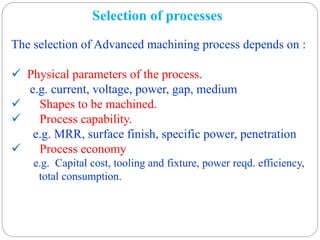 Selection of processes
The selection of Advanced machining process depends on :
 Physical parameters of the process.
e.g. current, voltage, power, gap, medium
 Shapes to be machined.
 Process capability.
e.g. MRR, surface finish, specific power, penetration
 Process economy
e.g. Capital cost, tooling and fixture, power reqd. efficiency,
total consumption.
 
