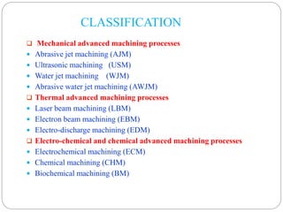 CLASSIFICATION
 Mechanical advanced machining processes
 Abrasive jet machining (AJM)
 Ultrasonic machining (USM)
 Water jet machining (WJM)
 Abrasive water jet machining (AWJM)
 Thermal advanced machining processes
 Laser beam machining (LBM)
 Electron beam machining (EBM)
 Electro-discharge machining (EDM)
 Electro-chemical and chemical advanced machining processes
 Electrochemical machining (ECM)
 Chemical machining (CHM)
 Biochemical machining (BM)
 