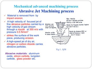 Mechanical advanced machining process
Abrasive Jet Machining process
 Material is removed from by
impact erosion.
 A high velocity of focused jet of
fine abrasive particles carried by a
high velocity of gas stream
through a nozzle at 300 m/s with
pressure 0.5 N/mm2
 strikes the surface of the work
piece, producing erosion.
 A high-speed jet of dry air,
nitrogen or carbon dioxide carries
abrasive particles.
Abrasive materials : aluminum
oxide, silicon carbide, tungsten
carbide, glass powder etc.
Fig-1. AJM
 