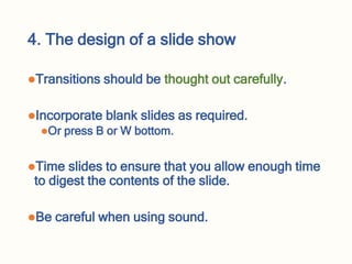 4. The design of a slide show
Transitions should be thought out carefully.
Incorporate blank slides as required.
Or press B or W bottom.
Time slides to ensure that you allow enough time
to digest the contents of the slide.
Be careful when using sound.
 