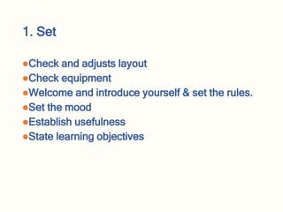 1. Set
Check and adjusts layout
Check equipment
Welcome and introduce yourself & set the rules.
Set the mood
Establish usefulness
State learning objectives
 