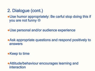 2. Dialogue (cont.)
Use humor appropriately: Be carful stop doing this if
you are not funny 
Use personal and/or audience experience
Ask appropriate questions and respond positively to
answers
Keep to time
Attitude/behaviour encourages learning and
interaction
 