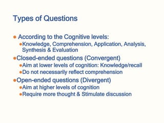 Types of Questions
 According to the Cognitive levels:
Knowledge, Comprehension, Application, Analysis,
Synthesis & Evaluation
Closed-ended questions (Convergent)
Aim at lower levels of cognition: Knowledge/recall
Do not necessarily reflect comprehension
Open-ended questions (Divergent)
Aim at higher levels of cognition
Require more thought & Stimulate discussion
 