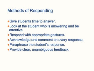 Methods of Responding
Give students time to answer.
Look at the student who is answering and be
attentive.
Respond with appropriate gestures.
Acknowledge and comment on every response.
Paraphrase the student’s response.
Provide clear, unambiguous feedback.
 