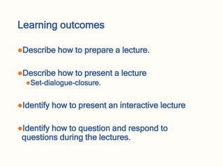 Learning outcomes
Describe how to prepare a lecture.
Describe how to present a lecture
Set-dialogue-closure.
Identify how to present an interactive lecture
Identify how to question and respond to
questions during the lectures.
 