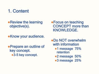 1. Content
Review the learning
objective(s).
Know your audience.
Prepare an outline of
key concept.
3-5 key concept.
Focus on teaching
CONCEPT more than
KNOWLEDGE.
Do NOT overwhelm
with information
1 message 75%
retention
2 message 50%
3 message 25%
 