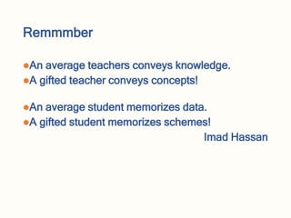 Remmmber
An average teachers conveys knowledge.
A gifted teacher conveys concepts!
An average student memorizes data.
A gifted student memorizes schemes!
Imad Hassan
 