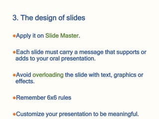 3. The design of slides
Apply it on Slide Master.
Each slide must carry a message that supports or
adds to your oral presentation.
Avoid overloading the slide with text, graphics or
effects.
Remember 6x6 rules
Customize your presentation to be meaningful.
 