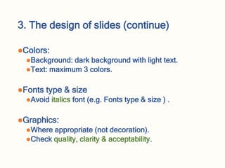 3. The design of slides (continue)
Colors:
Background: dark background with light text.
Text: maximum 3 colors.
Fonts type & size
Avoid italics font (e.g. Fonts type & size ) .
Graphics:
Where appropriate (not decoration).
Check quality, clarity & acceptability.
 
