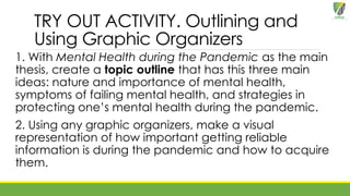 TRY OUT ACTIVITY. Outlining and
Using Graphic Organizers
1. With Mental Health during the Pandemic as the main
thesis, create a topic outline that has this three main
ideas: nature and importance of mental health,
symptoms of failing mental health, and strategies in
protecting one’s mental health during the pandemic.
2. Using any graphic organizers, make a visual
representation of how important getting reliable
information is during the pandemic and how to acquire
them.
 