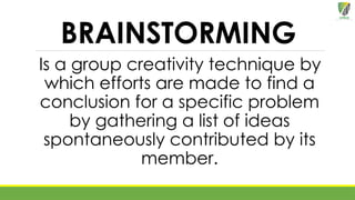 BRAINSTORMING
Is a group creativity technique by
which efforts are made to find a
conclusion for a specific problem
by gathering a list of ideas
spontaneously contributed by its
member.
 