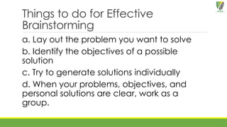 Things to do for Effective
Brainstorming
a. Lay out the problem you want to solve
b. Identify the objectives of a possible
solution
c. Try to generate solutions individually
d. When your problems, objectives, and
personal solutions are clear, work as a
group.
 