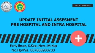 UPDATE INITIAL ASSESMENT
PRE HOSPITAL AND INTRA HOSPITAL
29 – 30 Oktober 2022
Farly Ihsan, S.Kep,.Ners,.M.Kep
No.Hp/Wa. 087808986733
 