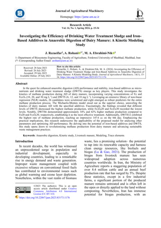 Research Article
Vol. 14, No. 1, Spring 2024, p. 15-34
Investigating the Efficiency of Drinking Water Treatment Sludge and Iron-
Based Additives in Anaerobic Digestion of Dairy Manure: A Kinetic Modeling
Study
J. Rezaeifar1, A. Rohani 1*, M. A. Ebrahimi-Nik 1
1- Department of Biosystems Engineering, Faculty of Agriculture, Ferdowsi University of Mashhad, Mashhad, Iran
(*- Corresponding Author Email: arohani@um.ac.ir)
How to cite this article:
Rezaeifar, J., Rohani, A., & Ebrahimi-Nik, M. A. (2024). Investigating the Efficiency of
Drinking Water Treatment Sludge and Iron-Based Additives in Anaerobic Digestion of
Dairy Manure: A Kinetic Modeling Study. Journal of Agricultural Machinery, 14(1), 15-
34. https://doi.org/10.22067/jam.2023.83173.1176
Received: 28 June 2023
Revised: 26 July 2023
Accepted: 29 July 2023
Available Online: 29 July 2023
Abstract
In the quest for enhanced anaerobic digestion (AD) performance and stability, iron-based additives as micro-
nutrients and drinking water treatment sludge (DWTS) emerge as key players. This study investigates the
kinetics of methane production during AD of dairy manure, incorporating varying concentrations of Fe and
Fe3O4 (10, 20, and 30 mg L-1
) and DWTS (6, 12, and 18 mg L-1
). Leveraging an extensive library of non-linear
regression (NLR) models, 26 candidates were scrutinized and eight emerged as robust predictors for the entire
methane production process. The Michaelis-Menten model stood out as the superior choice, unraveling the
kinetics of dairy manure AD with the specified additives. Fascinatingly, the findings revealed that different
levels of DWTS showcased the highest methane production, while Fe3O420 and Fe3O430 recorded the lowest
levels. Notably, DWTS6 demonstrated approximately 34% and 42% higher methane production compared to
Fe20 and Fe3O430, respectively, establishing it as the most effective treatment. Additionally, DWTS12 exhibited
the highest rate of methane production, reaching an impressive 147.6 cc on the 6th day. Emphasizing the
practical implications, this research underscores the applicability of the proposed model for analyzing other
parameters and optimizing AD performance. By delving into the potential of iron-based additives and DWTS,
this study opens doors to revolutionizing methane production from dairy manure and advancing sustainable
waste management practices.
Keywords: Anaerobic digestion, Kinetic study, Livestock manure, Modeling, Trace elements
Introduction1
In recent decades, the world has witnessed
an unprecedented surge in population and
industrial development, especially in
developing countries, leading to a remarkable
rise in energy demand and waste generation.
Improper waste management coupled with
excessive reliance on conventional fossil fuels
has contributed to environmental issues such
as global warming and ozone layer depletion.
Nonetheless, within the vast realm of biomass
©2023 The author(s). This is an open
access article distributed under Creative
Commons Attribution 4.0 International
License (CC BY 4.0)
https://doi.org/10.22067/jam.2023.83173.1176
waste, lies a promising solution– the potential
to tap into its renewable capacity and harness
clean energy resources, like biofuels and
biogas (Lu & Gao, 2021). The production of
biogas from livestock manure has seen
widespread adoption across numerous
countries worldwide. In Iran, the Ministry of
Agriculture reports a staggering population of
over 8.4 million cattle and an annual beef
production rate that has surged by 5%. Despite
these statistics, except in a few industrial
farms, a significant portion of the produced
manure remains untreated and is often left in
the open or directly applied to the land without
composting. Nevertheless, Iran has immense
potential for biogas production, with an
Journal of Agricultural Machinery
Homepage: https://jame.um.ac.ir
 
