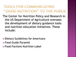 The Center for Nutrition Policy and Research in
the US Department of Agriculture oversees
the development of dietary guidance tools
and nutrition education initiatives. These
include:
 Dietary Guidelines for Americans
 Food Guide Pyramid
 Food Factions Nutrition Label
 