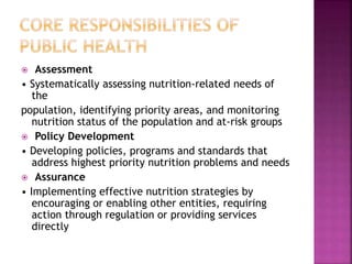  Assessment
• Systematically assessing nutrition-related needs of
the
population, identifying priority areas, and monitoring
nutrition status of the population and at-risk groups
 Policy Development
• Developing policies, programs and standards that
address highest priority nutrition problems and needs
 Assurance
• Implementing effective nutrition strategies by
encouraging or enabling other entities, requiring
action through regulation or providing services
directly
 