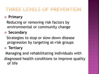  Primary
Reducing or removing risk factors by
environmental or community change
 Secondary
Strategies to stop or slow down disease
progression by targeting at-risk groups
 Tertiary
Managing and rehabilitating individuals with
diagnosed health conditions to improve quality
of life
 