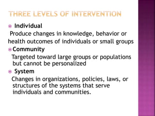  Individual
Produce changes in knowledge, behavior or
health outcomes of individuals or small groups
 Community
Targeted toward large groups or populations
but cannot be personalized
 System
Changes in organizations, policies, laws, or
structures of the systems that serve
individuals and communities.
 