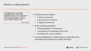 Vienna, 12-13 June, 2023 | #FIWARESummit www.fiware.org
What is a data space?
▪ Infrastructure means:
• A data ecosystem
• A governance schema
• A digital framework
▪ Data sharing requires:
• Interoperability mechanisms
• Guarantee of sovereignty and trust
• Facilitate the value creation
▪ Once established, a data space must allow the
business and services in every domain
An infrastructure that enables data
transactions between different data
ecosystem parties based on the governance
framework of that data space. Data space
should be generic enough to support the
implementation of multiple use cases.
DSSC Glossary
 