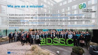 The Data Spaces Support Centre receives funding from the European
Union Digital Europe Programme under grant agreement n° 101083412.
We are on a mission!
▪ Enable data spaces to reach a higher flight level faster: a quick start and an accelerated scale-up
▪ Provide the tools to address the basic organizational and technical matters, required by every data space
▪ This includes a blueprint, best practices, common standards and reference implementations which will be
developed according to a co-creation process
▪ Enable dataspaces to focus on their domain-specific business challenges and provide business benefits to their
participants
6
 