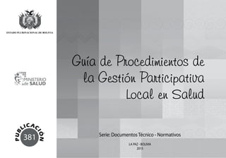 381
Guía de Procedimientos de
la Gestión Participativa
Local en Salud
Serie: Documentos Técnico - Normativos
LA PAZ - BOLIVIA
2015
 