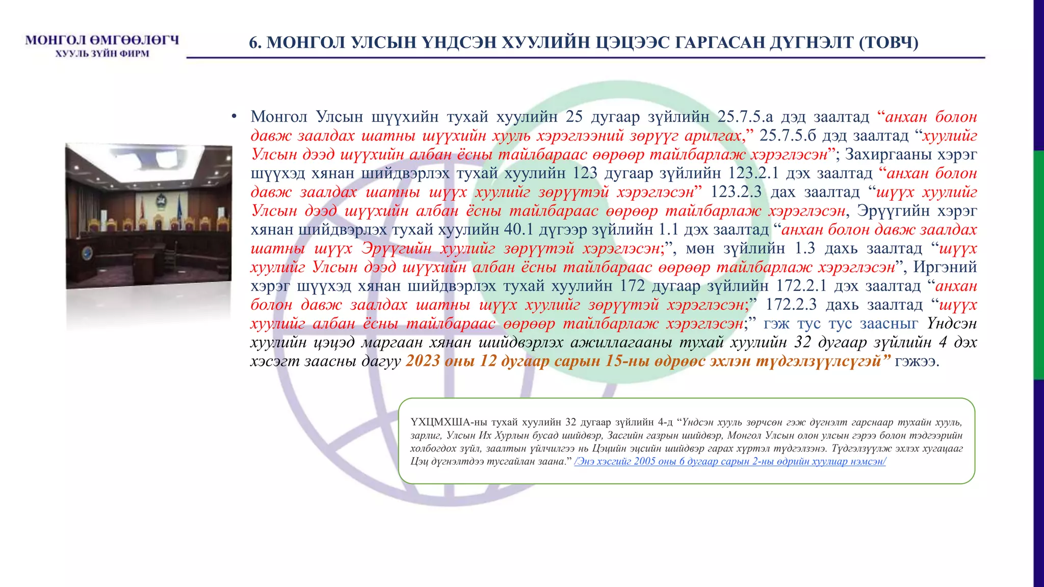 6. МОНГОЛ УЛСЫН ҮНДСЭН ХУУЛИЙН ЦЭЦЭЭС ГАРГАСАН ДҮГНЭЛТ (ТОВЧ)
• Монгол Улсын шүүхийн тухай хуулийн 25 дугаар зүйлийн 25.7.5.а дэд заалтад “анхан болон
давж заалдах шатны шүүхийн хууль хэрэглээний зөрүүг арилгах,” 25.7.5.б дэд заалтад “хуулийг
Улсын дээд шүүхийн албан ёсны тайлбараас өөрөөр тайлбарлаж хэрэглэсэн”; Захиргааны хэрэг
шүүхэд хянан шийдвэрлэх тухай хуулийн 123 дугаар зүйлийн 123.2.1 дэх заалтад “анхан болон
давж заалдах шатны шүүх хуулийг зөрүүтэй хэрэглэсэн” 123.2.3 дах заалтад “шүүх хуулийг
Улсын дээд шүүхийн албан ёсны тайлбараас өөрөөр тайлбарлаж хэрэглэсэн, Эрүүгийн хэрэг
хянан шийдвэрлэх тухай хуулийн 40.1 дүгээр зүйлийн 1.1 дэх заалтад “анхан болон давж заалдах
шатны шүүх Эрүүгийн хуулийг зөрүүтэй хэрэглэсэн;”, мөн зүйлийн 1.3 дахь заалтад “шүүх
хуулийг Улсын дээд шүүхийн албан ёсны тайлбараас өөрөөр тайлбарлаж хэрэглэсэн”, Иргэний
хэрэг шүүхэд хянан шийдвэрлэх тухай хуулийн 172 дугаар зүйлийн 172.2.1 дэх заалтад “анхан
болон давж заалдах шатны шүүх хуулийг зөрүүтэй хэрэглэсэн;” 172.2.3 дахь заалтад “шүүх
хуулийг албан ёсны тайлбараас өөрөөр тайлбарлаж хэрэглэсэн;” гэж тус тус заасныг Үндсэн
хуулийн цэцэд маргаан хянан шийдвэрлэх ажиллагааны тухай хуулийн 32 дугаар зүйлийн 4 дэх
хэсэгт заасны дагуу 2023 оны 12 дугаар сарын 15-ны өдрөөс эхлэн түдгэлзүүлсүгэй” гэжээ.
ҮХЦМХША-ны тухай хуулийн 32 дугаар зүйлийн 4-д “Үндсэн хууль зөрчсөн гэж дүгнэлт гарснаар тухайн хууль,
зарлиг, Улсын Их Хурлын бусад шийдвэр, Засгийн газрын шийдвэр, Монгол Улсын олон улсын гэрээ болон тэдгээрийн
холбогдох зүйл, заалтын үйлчилгээ нь Цэцийн эцсийн шийдвэр гарах хүртэл түдгэлзэнэ. Түдгэлзүүлж эхлэх хугацааг
Цэц дүгнэлтдээ тусгайлан заана.” /Энэ хэсгийг 2005 оны 6 дугаар сарын 2-ны өдрийн хуулиар нэмсэн/
 