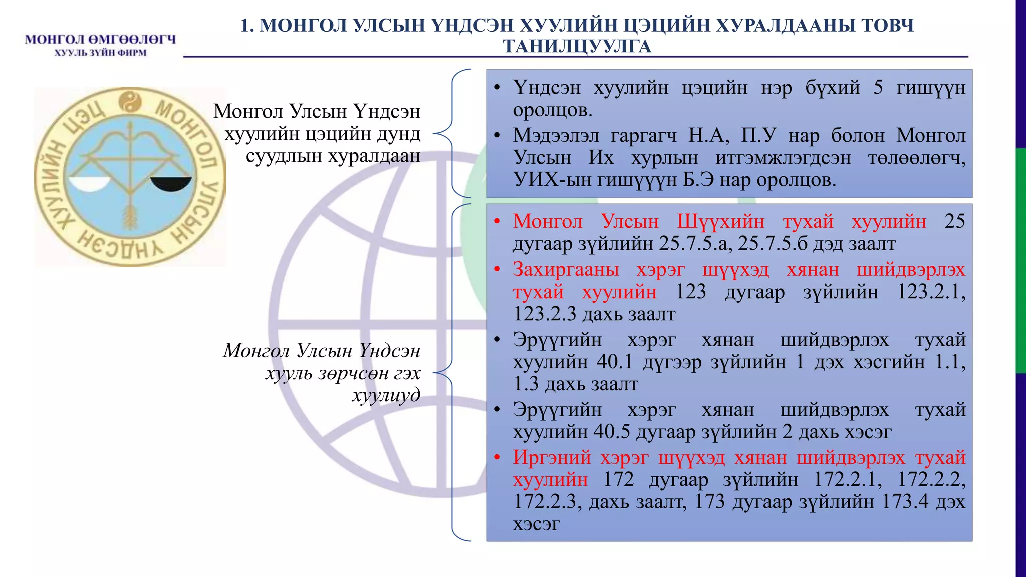 1. МОНГОЛ УЛСЫН ҮНДСЭН ХУУЛИЙН ЦЭЦИЙН ХУРАЛДААНЫ ТОВЧ
ТАНИЛЦУУЛГА
Монгол Улсын Үндсэн
хуулийн цэцийн дунд
суудлын хуралдаан
• Үндсэн хуулийн цэцийн нэр бүхий 5 гишүүн
оролцов.
• Мэдээлэл гаргагч Н.А, П.У нар болон Монгол
Улсын Их хурлын итгэмжлэгдсэн төлөөлөгч,
УИХ-ын гишүүүн Б.Э нар оролцов.
Монгол Улсын Үндсэн
хууль зөрчсөн гэх
хуулиуд
• Монгол Улсын Шүүхийн тухай хуулийн 25
дугаар зүйлийн 25.7.5.а, 25.7.5.б дэд заалт
• Захиргааны хэрэг шүүхэд хянан шийдвэрлэх
тухай хуулийн 123 дугаар зүйлийн 123.2.1,
123.2.3 дахь заалт
• Эрүүгийн хэрэг хянан шийдвэрлэх тухай
хуулийн 40.1 дүгээр зүйлийн 1 дэх хэсгийн 1.1,
1.3 дахь заалт
• Эрүүгийн хэрэг хянан шийдвэрлэх тухай
хуулийн 40.5 дугаар зүйлийн 2 дахь хэсэг
• Иргэний хэрэг шүүхэд хянан шийдвэрлэх тухай
хуулийн 172 дугаар зүйлийн 172.2.1, 172.2.2,
172.2.3, дахь заалт, 173 дугаар зүйлийн 173.4 дэх
хэсэг
 