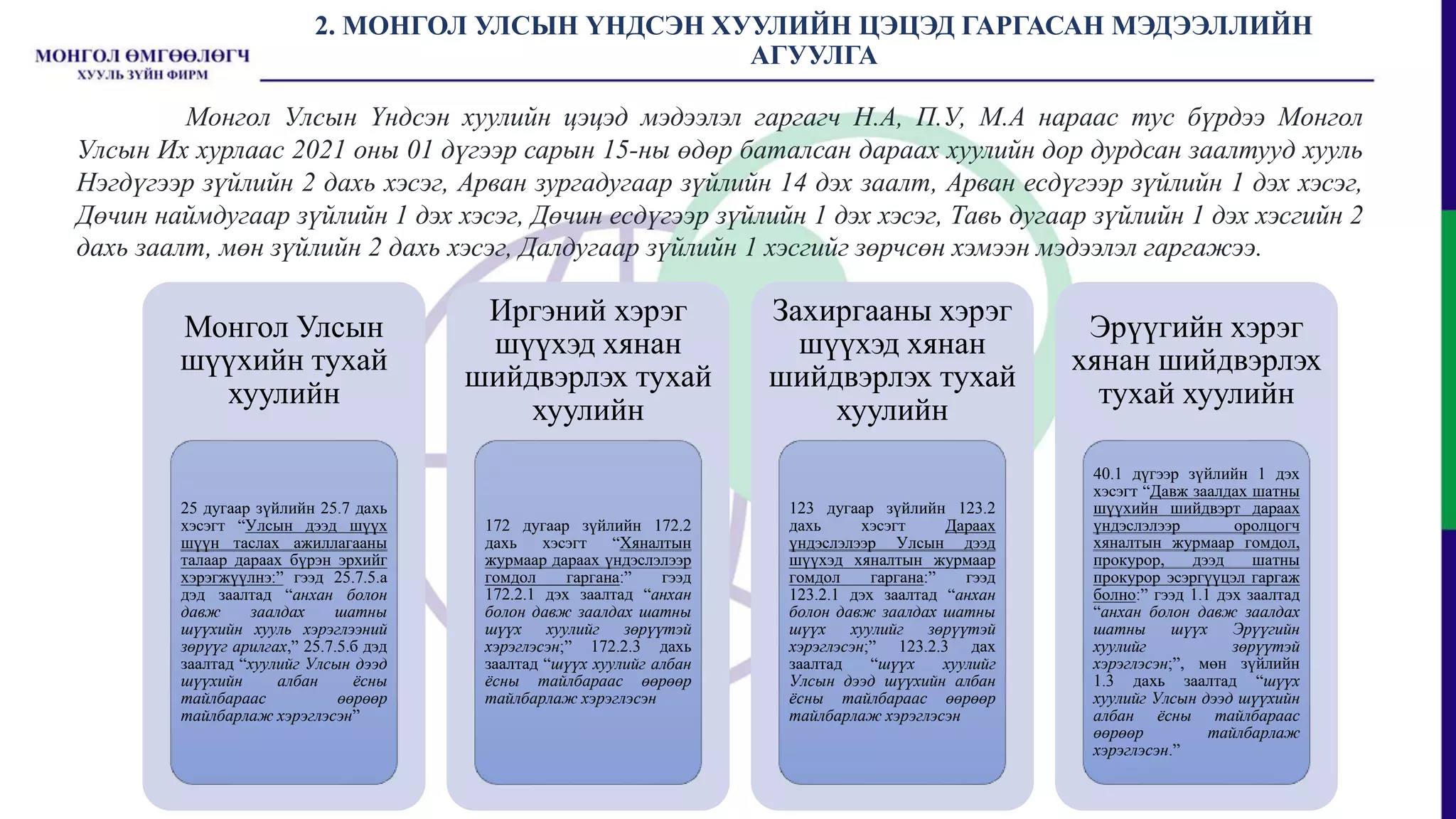 2. МОНГОЛ УЛСЫН ҮНДСЭН ХУУЛИЙН ЦЭЦЭД ГАРГАСАН МЭДЭЭЛЛИЙН
АГУУЛГА
Монгол Улсын
шүүхийн тухай
хуулийн
25 дугаар зүйлийн 25.7 дахь
хэсэгт “Улсын дээд шүүх
шүүн таслах ажиллагааны
талаар дараах бүрэн эрхийг
хэрэгжүүлнэ:” гээд 25.7.5.а
дэд заалтад “анхан болон
давж заалдах шатны
шүүхийн хууль хэрэглээний
зөрүүг арилгах,” 25.7.5.б дэд
заалтад “хуулийг Улсын дээд
шүүхийн албан ёсны
тайлбараас өөрөөр
тайлбарлаж хэрэглэсэн”
Иргэний хэрэг
шүүхэд хянан
шийдвэрлэх тухай
хуулийн
172 дугаар зүйлийн 172.2
дахь хэсэгт “Хяналтын
журмаар дараах үндэслэлээр
гомдол гаргана:” гээд
172.2.1 дэх заалтад “анхан
болон давж заалдах шатны
шүүх хуулийг зөрүүтэй
хэрэглэсэн;” 172.2.3 дахь
заалтад “шүүх хуулийг албан
ёсны тайлбараас өөрөөр
тайлбарлаж хэрэглэсэн
Захиргааны хэрэг
шүүхэд хянан
шийдвэрлэх тухай
хуулийн
123 дугаар зүйлийн 123.2
дахь хэсэгт Дараах
үндэслэлээр Улсын дээд
шүүхэд хяналтын журмаар
гомдол гаргана:” гээд
123.2.1 дэх заалтад “анхан
болон давж заалдах шатны
шүүх хуулийг зөрүүтэй
хэрэглэсэн;” 123.2.3 дах
заалтад “шүүх хуулийг
Улсын дээд шүүхийн албан
ёсны тайлбараас өөрөөр
тайлбарлаж хэрэглэсэн
Эрүүгийн хэрэг
хянан шийдвэрлэх
тухай хуулийн
40.1 дүгээр зүйлийн 1 дэх
хэсэгт “Давж заалдах шатны
шүүхийн шийдвэрт дараах
үндэслэлээр оролцогч
хяналтын журмаар гомдол,
прокурор, дээд шатны
прокурор эсэргүүцэл гаргаж
болно:” гээд 1.1 дэх заалтад
“анхан болон давж заалдах
шатны шүүх Эрүүгийн
хуулийг зөрүүтэй
хэрэглэсэн;”, мөн зүйлийн
1.3 дахь заалтад “шүүх
хуулийг Улсын дээд шүүхийн
албан ёсны тайлбараас
өөрөөр тайлбарлаж
хэрэглэсэн.”
Монгол Улсын Үндсэн хуулийн цэцэд мэдээлэл гаргагч Н.А, П.У, М.А нараас тус бүрдээ Монгол
Улсын Их хурлаас 2021 оны 01 дүгээр сарын 15-ны өдөр баталсан дараах хуулийн дор дурдсан заалтууд хууль
Нэгдүгээр зүйлийн 2 дахь хэсэг, Арван зургадугаар зүйлийн 14 дэх заалт, Арван есдүгээр зүйлийн 1 дэх хэсэг,
Дөчин наймдугаар зүйлийн 1 дэх хэсэг, Дөчин есдүгээр зүйлийн 1 дэх хэсэг, Тавь дугаар зүйлийн 1 дэх хэсгийн 2
дахь заалт, мөн зүйлийн 2 дахь хэсэг, Далдугаар зүйлийн 1 хэсгийг зөрчсөн хэмээн мэдээлэл гаргажээ.
 