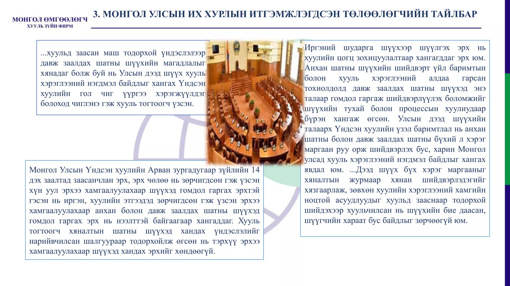 3. МОНГОЛ УЛСЫН ИХ ХУРЛЫН ИТГЭМЖЛЭГДСЭН ТӨЛӨӨЛӨГЧИЙН ТАЙЛБАР
...хуульд заасан маш тодорхой үндэслэлээр
давж заалдах шатны шүүхийн магадлалыг
хянадаг болж буй нь Улсын дээд шүүх хууль
хэрэглээний нэгдмэл байдлыг хангах Үндсэн
хуулийн гол чиг үүргээ хэрэгжүүлдэг
болоход чиглэнэ гэж хууль тогтоогч үзсэн.
Монгол Улсын Үндсэн хуулийн Арван зургадугаар зүйлийн 14
дэх заалтад заасанчлан эрх, эрх чөлөө нь зөрчигдсөн гэж үзсэн
хүн уул эрхээ хамгаалуулахаар шүүхэд гомдол гаргах эрхтэй
гэсэн нь иргэн, хуулийн этгээдэд зөрчигдсөн гэж үзсэн эрхээ
хамгаалуулахаар анхан болон давж заалдах шатны шүүхэд
гомдол гаргах эрх нь нээлттэй байгаагаар хангаддаг. Хууль
тогтоогч хяналтын шатны шүүхэд хандах үндэслэлийг
нарийвчилсан шалгуураар тодорхойлж өгсөн нь тэрхүү эрхээ
хамгаалуулахаар шүүхэд хандах эрхийг хөндөөгүй.
Иргэний шударга шүүхээр шүүлгэх эрх нь
хуулийн цогц зохицуулалтаар хангагддаг эрх юм.
Анхан шатны шүүхийн шийдвэрт үйл баримтын
болон хууль хэрэглээний алдаа гарсан
тохиолдолд давж заалдах шатны шүүхэд энэ
талаар гомдол гаргаж шийдвэрлүүлэх боломжийг
шүүхийн тухай болон процессын хуулиудаар
бүрэн хангаж өгсөн. Улсын дээд шүүхийн
талаарх Үндсэн хуулийн үзэл баримтлал нь анхан
шатны болон давж заалдах шатны бүхий л хэрэг
маргаан руу орж шийдвэрлэх бус, харин Монгол
улсад хууль хэрэглээний нэгдмэл байдлыг хангах
явдал юм. ...Дээд шүүх бүх хэрэг маргааныг
хяналтын журмаар хянан шийдвэрлэдэгийг
хязгаарлаж, зөвхөн хуулийн хэрэглээний хамгийн
ноцтой асуудлуудыг хуульд зааснаар тодорхой
шийдэхээр хуульчилсан нь шүүхийн бие даасан,
шүүгчийн хараат бус байдлыг зөрчөөгүй юм.
 