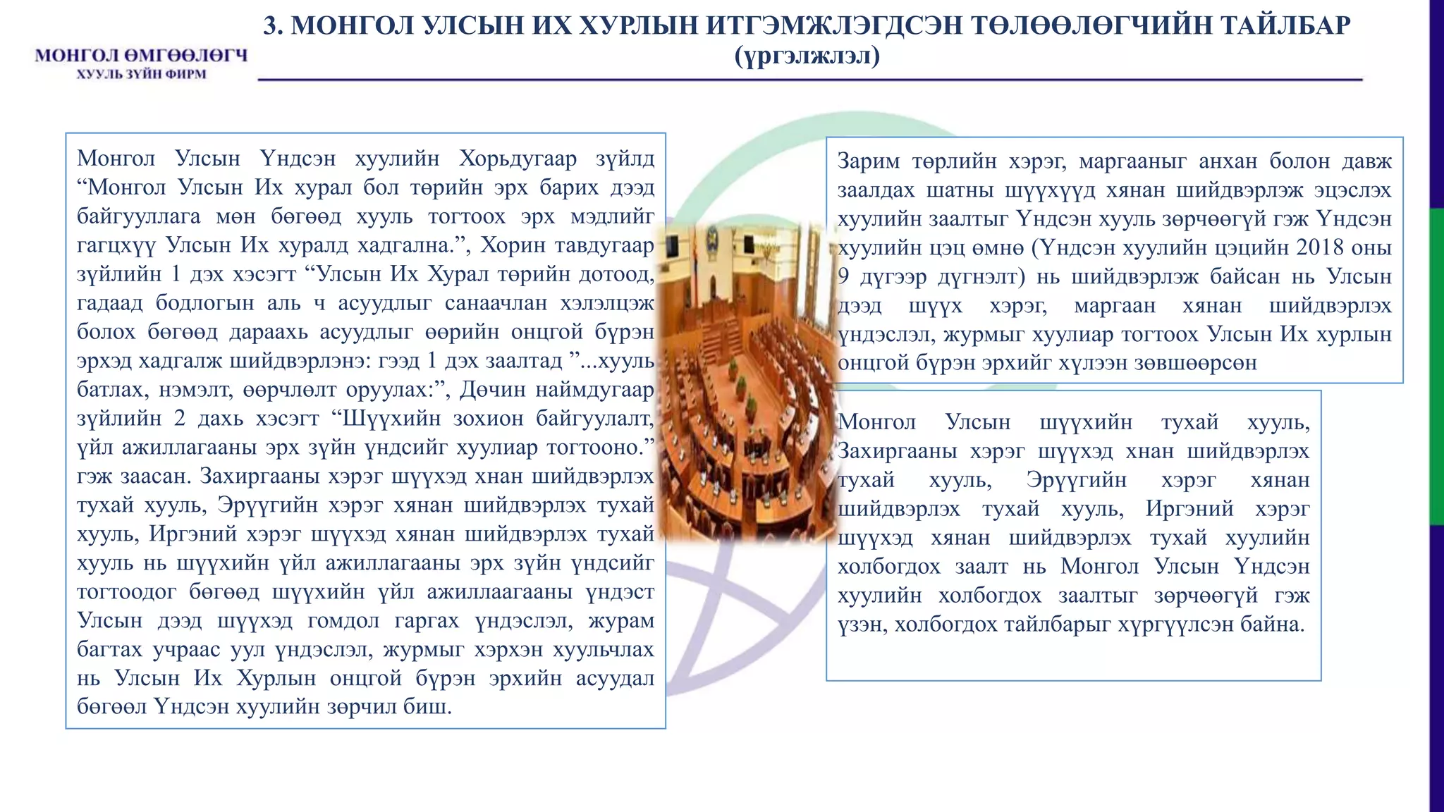 3. МОНГОЛ УЛСЫН ИХ ХУРЛЫН ИТГЭМЖЛЭГДСЭН ТӨЛӨӨЛӨГЧИЙН ТАЙЛБАР
(үргэлжлэл)
Монгол Улсын Үндсэн хуулийн Хорьдугаар зүйлд
“Монгол Улсын Их хурал бол төрийн эрх барих дээд
байгууллага мөн бөгөөд хууль тогтоох эрх мэдлийг
гагцхүү Улсын Их хуралд хадгална.”, Хорин тавдугаар
зүйлийн 1 дэх хэсэгт “Улсын Их Хурал төрийн дотоод,
гадаад бодлогын аль ч асуудлыг санаачлан хэлэлцэж
болох бөгөөд дараахь асуудлыг өөрийн онцгой бүрэн
эрхэд хадгалж шийдвэрлэнэ: гээд 1 дэх заалтад ”...хууль
батлах, нэмэлт, өөрчлөлт оруулах:”, Дөчин наймдугаар
зүйлийн 2 дахь хэсэгт “Шүүхийн зохион байгуулалт,
үйл ажиллагааны эрх зүйн үндсийг хуулиар тогтооно.”
гэж заасан. Захиргааны хэрэг шүүхэд хнан шийдвэрлэх
тухай хууль, Эрүүгийн хэрэг хянан шийдвэрлэх тухай
хууль, Иргэний хэрэг шүүхэд хянан шийдвэрлэх тухай
хууль нь шүүхийн үйл ажиллагааны эрх зүйн үндсийг
тогтоодог бөгөөд шүүхийн үйл ажиллаагааны үндэст
Улсын дээд шүүхэд гомдол гаргах үндэслэл, журам
багтах учраас уул үндэслэл, журмыг хэрхэн хуульчлах
нь Улсын Их Хурлын онцгой бүрэн эрхийн асуудал
бөгөөл Үндсэн хуулийн зөрчил биш.
Зарим төрлийн хэрэг, маргааныг анхан болон давж
заалдах шатны шүүхүүд хянан шийдвэрлэж эцэслэх
хуулийн заалтыг Үндсэн хууль зөрчөөгүй гэж Үндсэн
хуулийн цэц өмнө (Үндсэн хуулийн цэцийн 2018 оны
9 дүгээр дүгнэлт) нь шийдвэрлэж байсан нь Улсын
дээд шүүх хэрэг, маргаан хянан шийдвэрлэх
үндэслэл, журмыг хуулиар тогтоох Улсын Их хурлын
онцгой бүрэн эрхийг хүлээн зөвшөөрсөн
Монгол Улсын шүүхийн тухай хууль,
Захиргааны хэрэг шүүхэд хнан шийдвэрлэх
тухай хууль, Эрүүгийн хэрэг хянан
шийдвэрлэх тухай хууль, Иргэний хэрэг
шүүхэд хянан шийдвэрлэх тухай хуулийн
холбогдох заалт нь Монгол Улсын Үндсэн
хуулийн холбогдох заалтыг зөрчөөгүй гэж
үзэн, холбогдох тайлбарыг хүргүүлсэн байна.
 