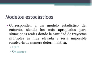 Modelos estocásticos
• Corresponden a un modelo estadístico del
entorno, siendo los más apropiados para
situaciones reales donde la cantidad de trayectos
múltiples es muy elevada y sería imposible
resolverla de manera determinística.
▫ Hata
▫ Okumura
 
