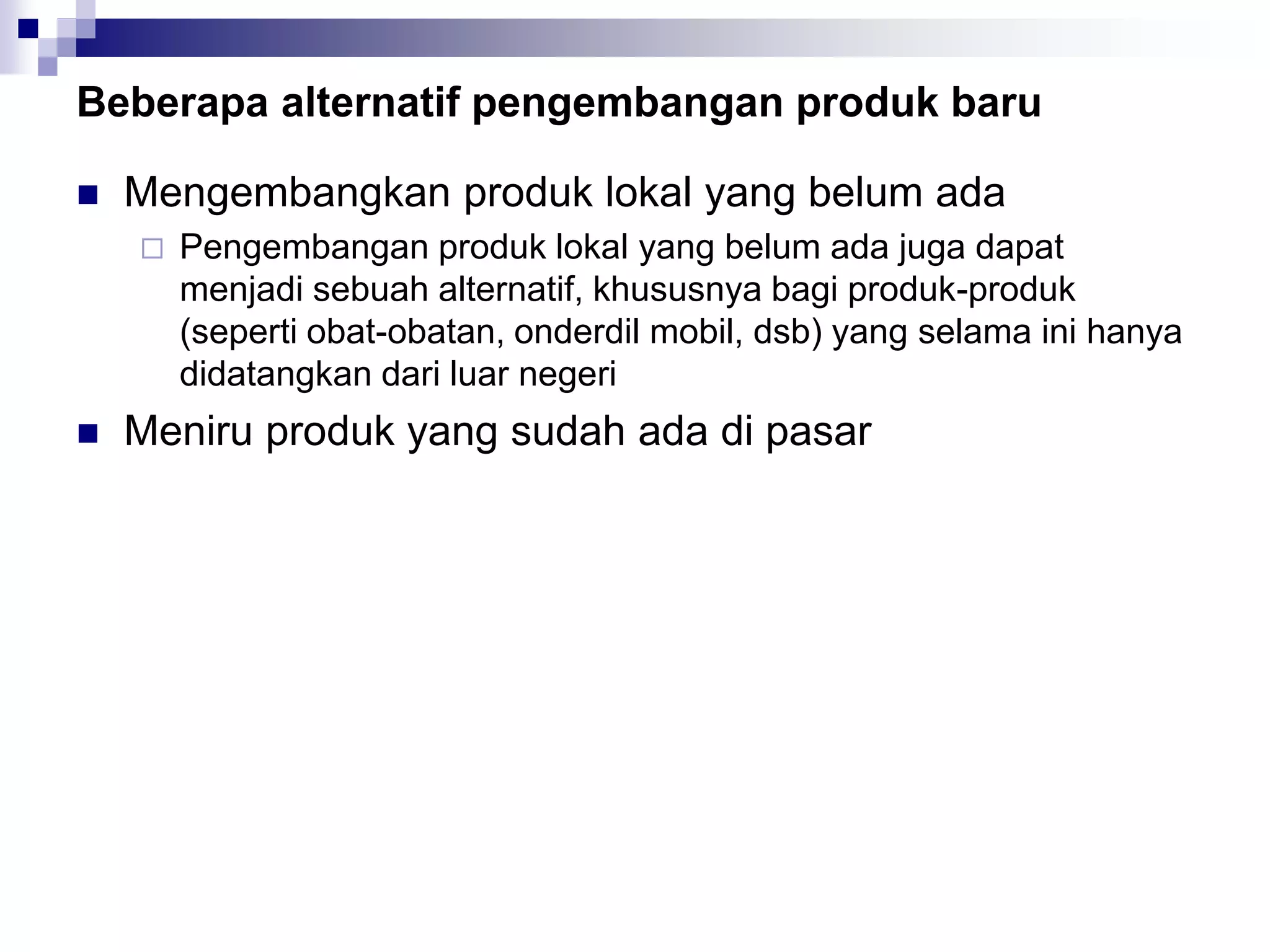Beberapa alternatif pengembangan produk baru
 Mengembangkan produk lokal yang belum ada
 Pengembangan produk lokal yang belum ada juga dapat
menjadi sebuah alternatif, khususnya bagi produk-produk
(seperti obat-obatan, onderdil mobil, dsb) yang selama ini hanya
didatangkan dari luar negeri
 Meniru produk yang sudah ada di pasar
 