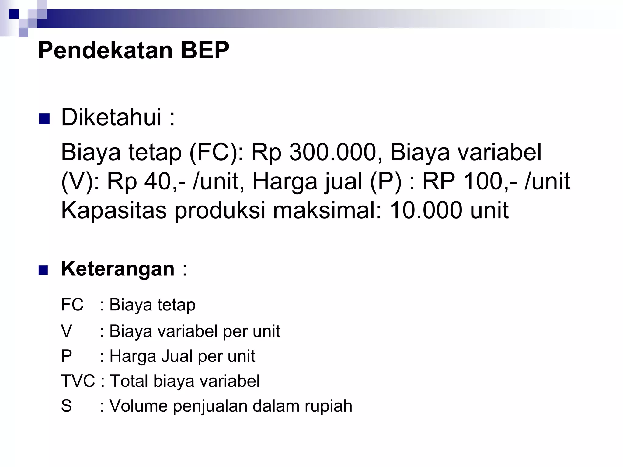 Pendekatan BEP
 Diketahui :
Biaya tetap (FC): Rp 300.000, Biaya variabel
(V): Rp 40,- /unit, Harga jual (P) : RP 100,- /unit
Kapasitas produksi maksimal: 10.000 unit
 Keterangan :
FC : Biaya tetap
V : Biaya variabel per unit
P : Harga Jual per unit
TVC : Total biaya variabel
S : Volume penjualan dalam rupiah
 