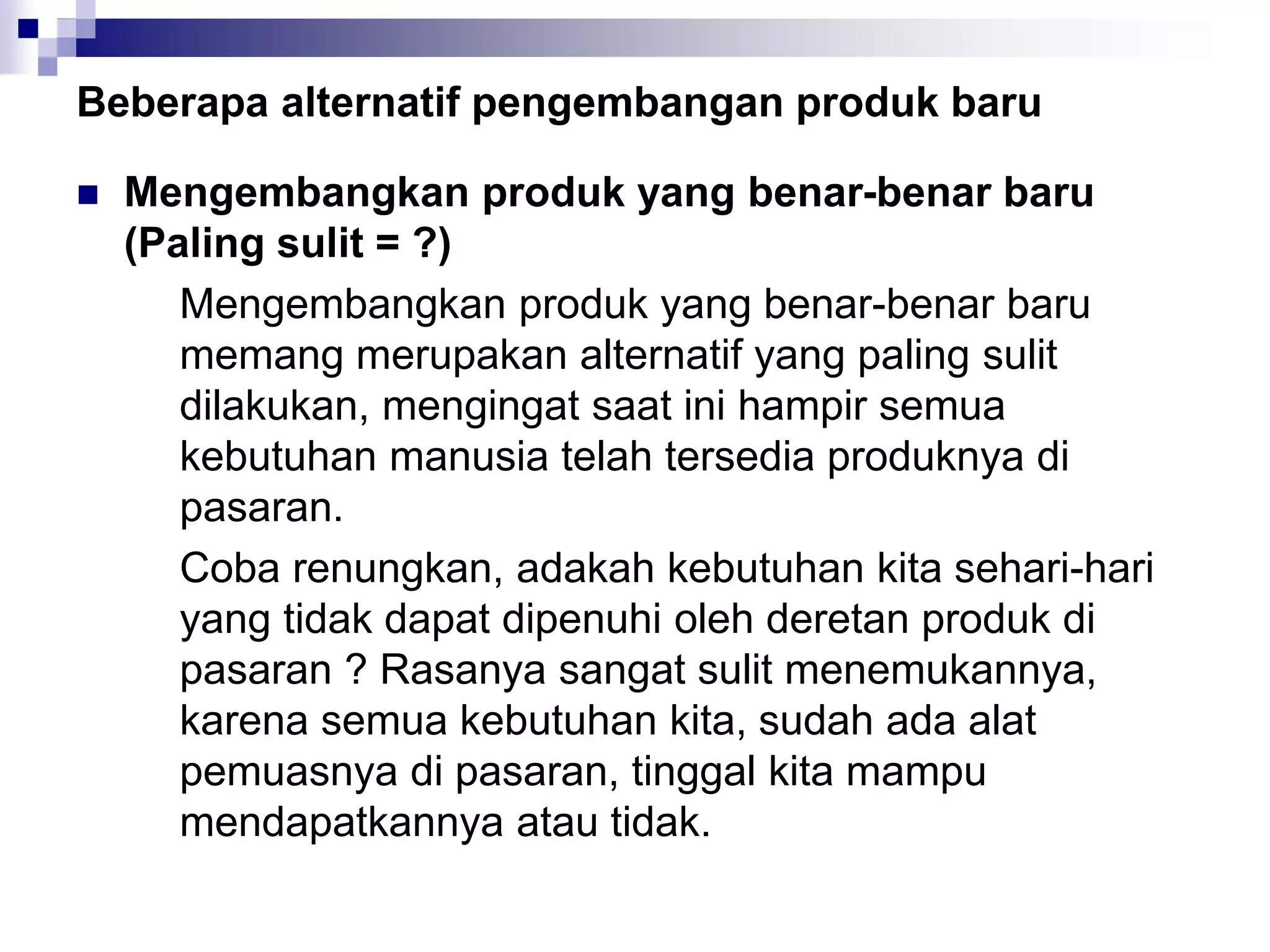 Beberapa alternatif pengembangan produk baru
 Mengembangkan produk yang benar-benar baru
(Paling sulit = ?)
Mengembangkan produk yang benar-benar baru
memang merupakan alternatif yang paling sulit
dilakukan, mengingat saat ini hampir semua
kebutuhan manusia telah tersedia produknya di
pasaran.
Coba renungkan, adakah kebutuhan kita sehari-hari
yang tidak dapat dipenuhi oleh deretan produk di
pasaran ? Rasanya sangat sulit menemukannya,
karena semua kebutuhan kita, sudah ada alat
pemuasnya di pasaran, tinggal kita mampu
mendapatkannya atau tidak.
 
